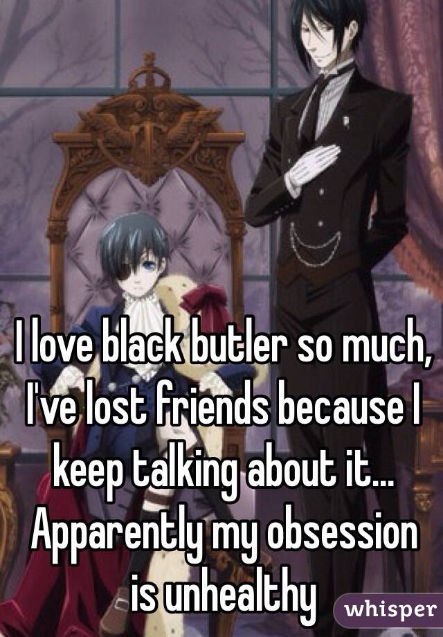 I love black butler so much, I've lost friends because I keep talking about it... Apparently my obsession is unhealthy