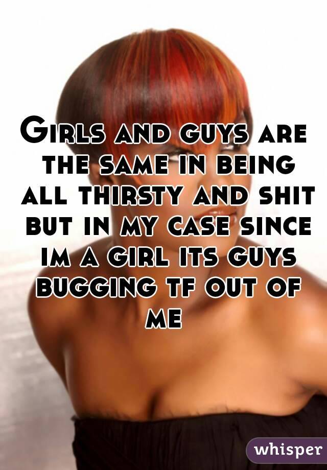 Girls and guys are the same in being all thirsty and shit but in my case since im a girl its guys bugging tf out of me 