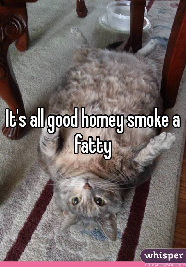 It's all good homey smoke a fatty