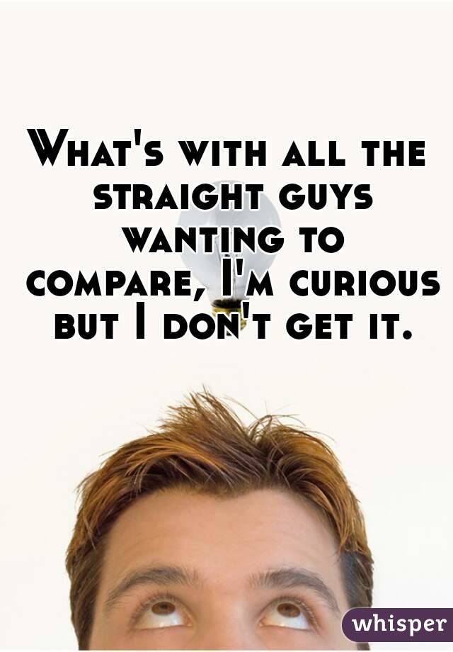 What's with all the straight guys wanting to compare, I'm curious but I don't get it.