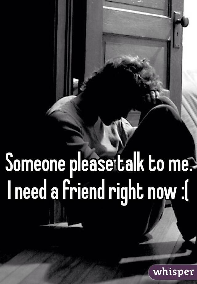 Someone please talk to me. I need a friend right now :(