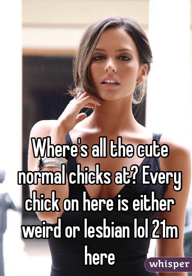 Where's all the cute normal chicks at? Every chick on here is either weird or lesbian lol 21m here