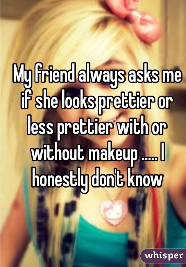 My friend always asks me if she looks prettier or less prettier with or without makeup ..... I honestly don't know 