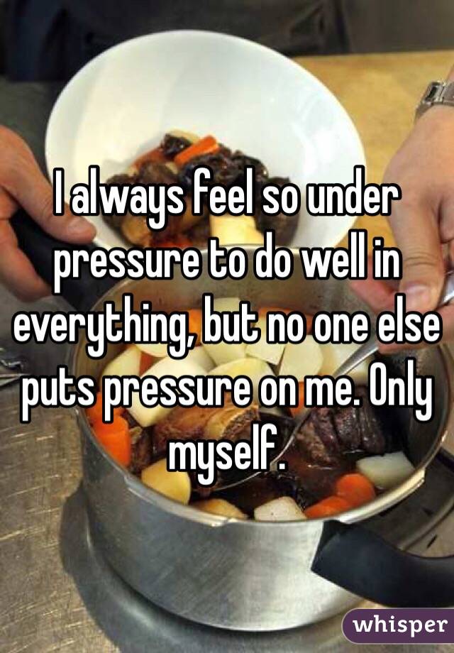 I always feel so under pressure to do well in everything, but no one else puts pressure on me. Only myself. 