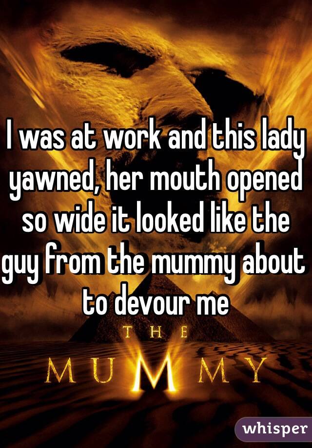 I was at work and this lady yawned, her mouth opened so wide it looked like the guy from the mummy about to devour me