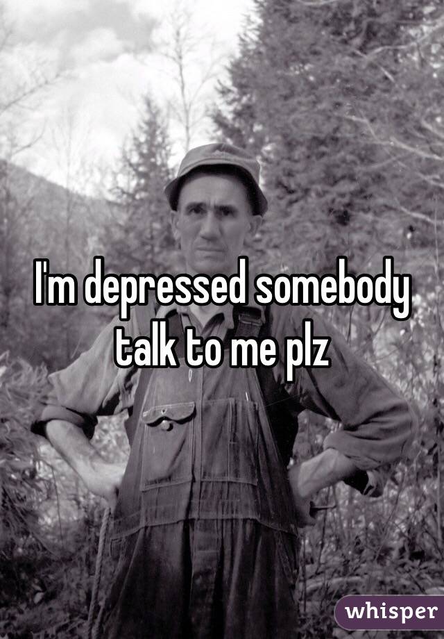 I'm depressed somebody talk to me plz
