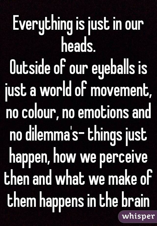 Everything is just in our heads. 
Outside of our eyeballs is just a world of movement, no colour, no emotions and no dilemma's- things just happen, how we perceive then and what we make of them happens in the brain 