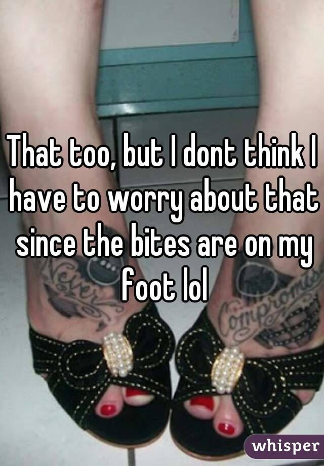 That too, but I dont think I have to worry about that since the bites are on my foot lol