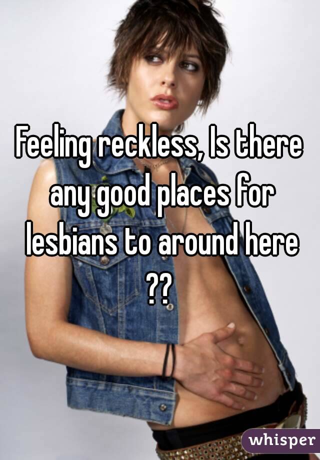 Feeling reckless, Is there any good places for lesbians to around here ?? 