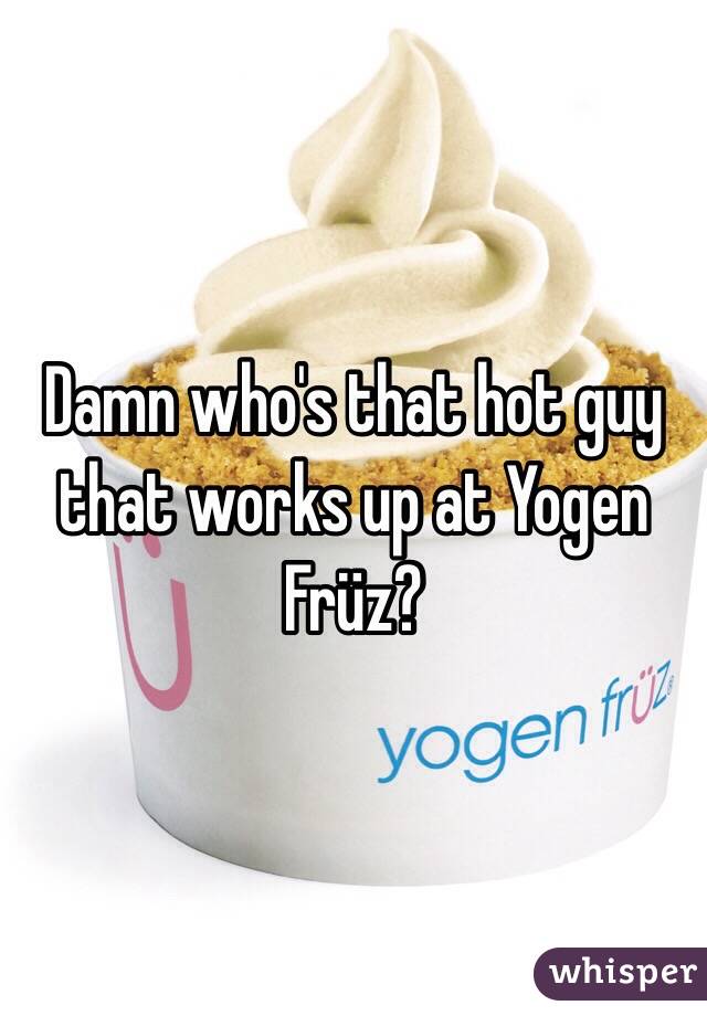 Damn who's that hot guy that works up at Yogen Früz?