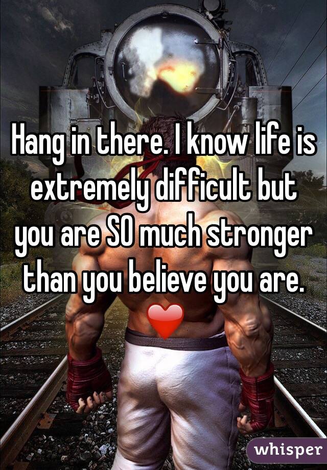 Hang in there. I know life is extremely difficult but you are SO much stronger than you believe you are. ❤️