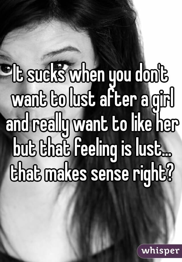 It sucks when you don't want to lust after a girl and really want to like her but that feeling is lust... that makes sense right?