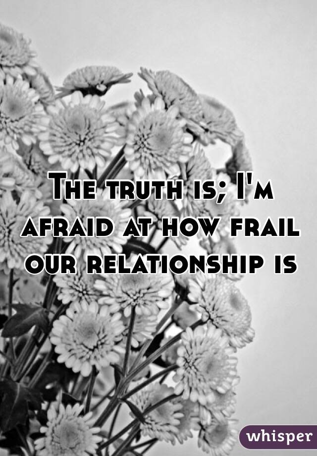 The truth is; I'm afraid at how frail our relationship is 