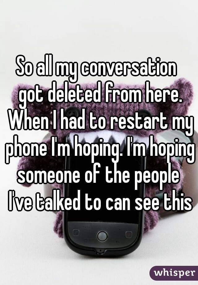 So all my conversation  got deleted from here. When I had to restart my phone I'm hoping. I'm hoping someone of the people  I've talked to can see this