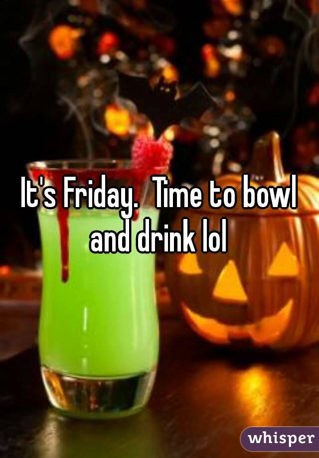 It's Friday.  Time to bowl and drink lol 