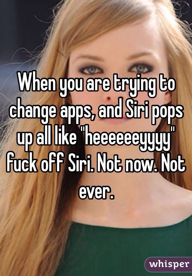 When you are trying to change apps, and Siri pops up all like "heeeeeeyyyy" fuck off Siri. Not now. Not ever. 