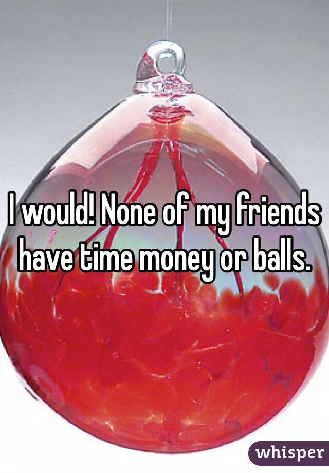 I would! None of my friends have time money or balls. 
