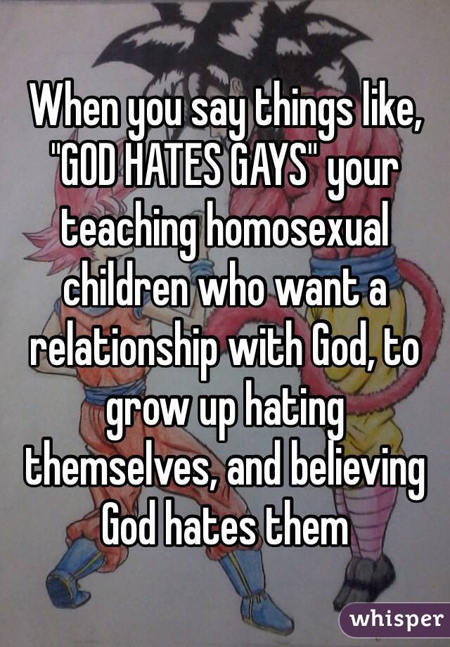When you say things like, "GOD HATES GAYS" your teaching homosexual children who want a relationship with God, to grow up hating themselves, and believing God hates them