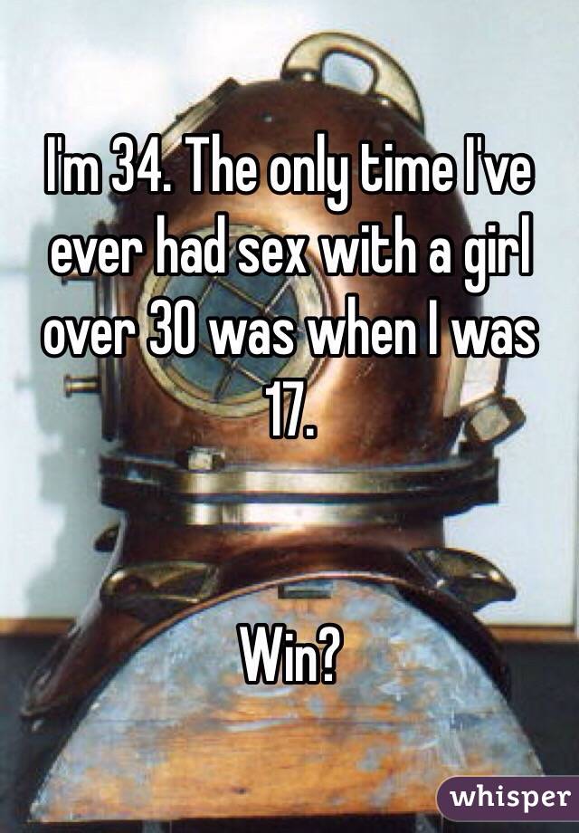 I'm 34. The only time I've ever had sex with a girl over 30 was when I was 17. 


Win?