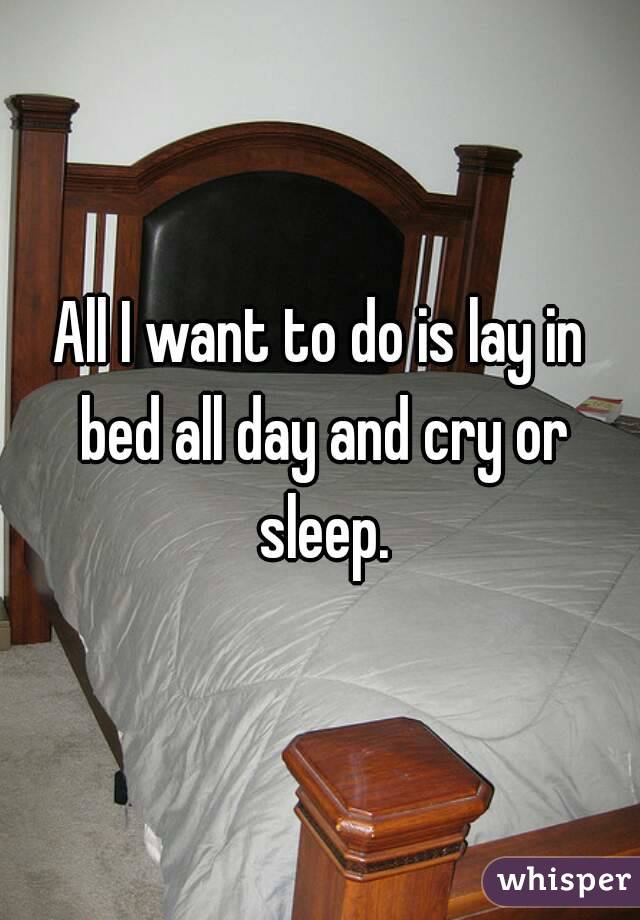 All I want to do is lay in bed all day and cry or sleep.