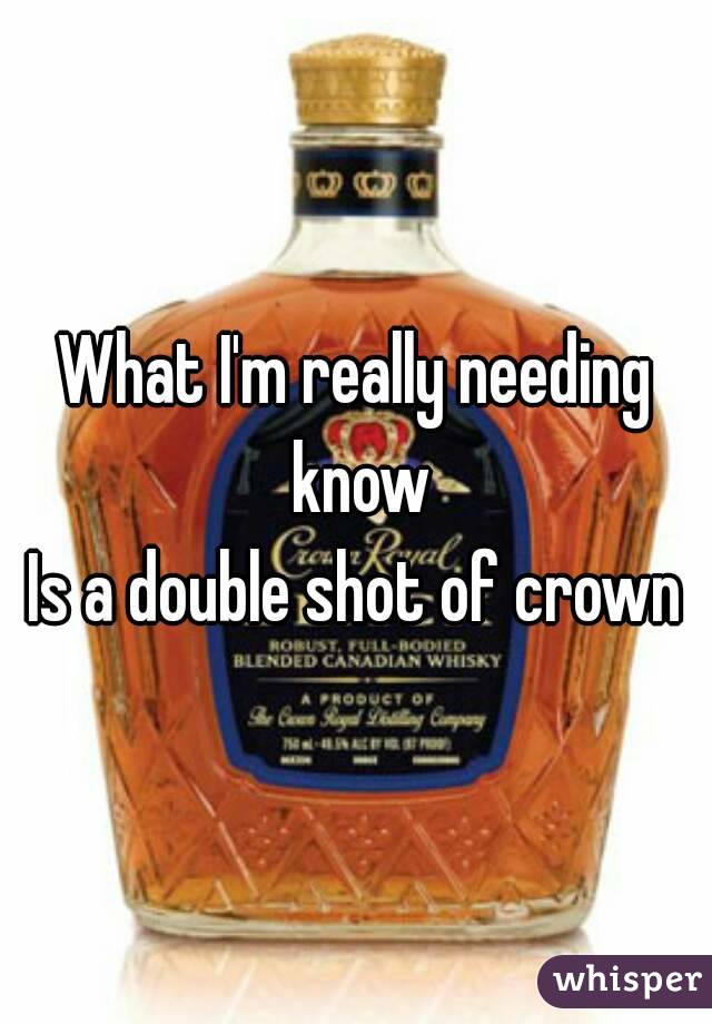 What I'm really needing know
Is a double shot of crown