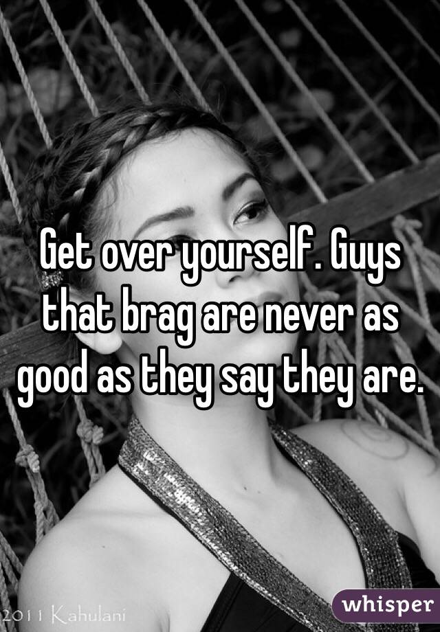 Get over yourself. Guys that brag are never as good as they say they are. 