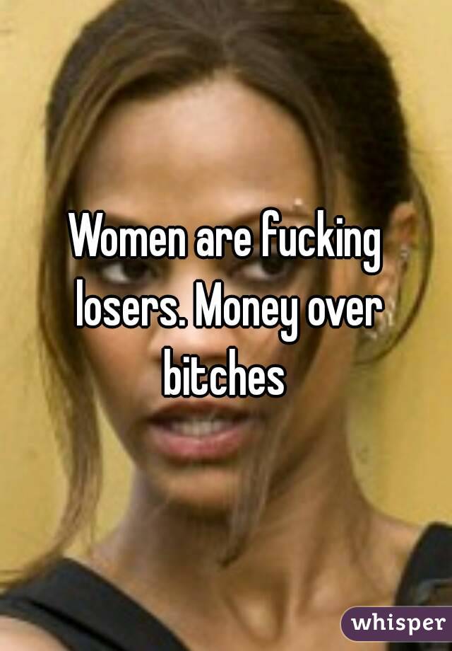 Women are fucking losers. Money over bitches 