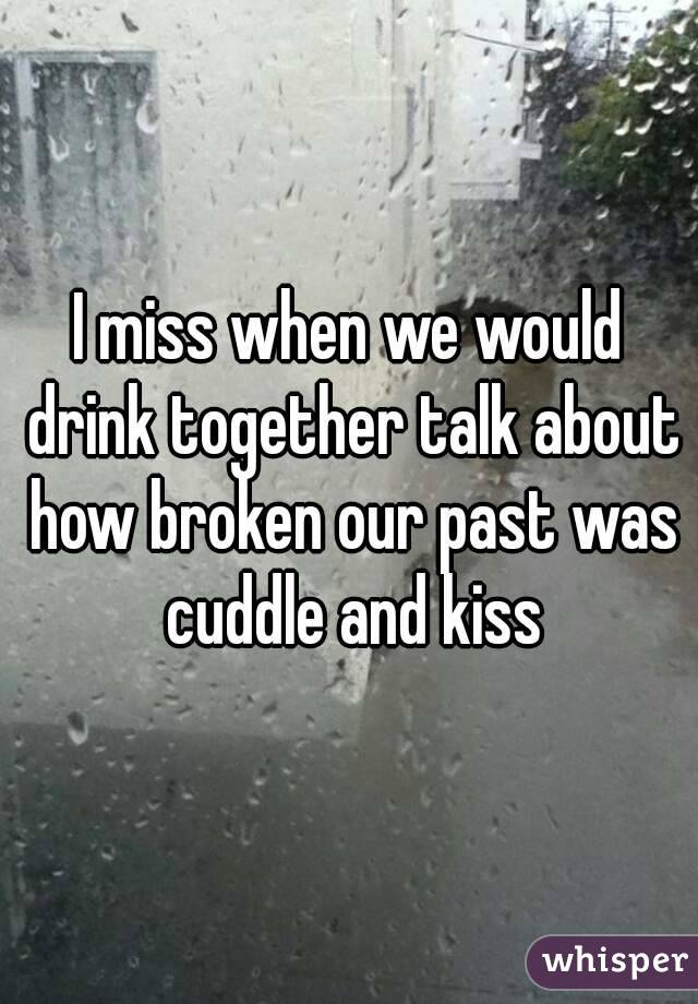 I miss when we would drink together talk about how broken our past was cuddle and kiss