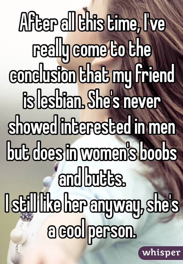 After all this time, I've really come to the conclusion that my friend is lesbian. She's never showed interested in men but does in women's boobs and butts. 
I still like her anyway, she's a cool person.