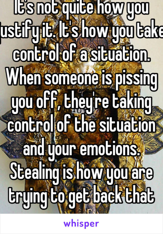 It's not quite how you justify it. It's how you take control of a situation. When someone is pissing you off, they're taking control of the situation and your emotions. Stealing is how you are trying to get back that power. 
