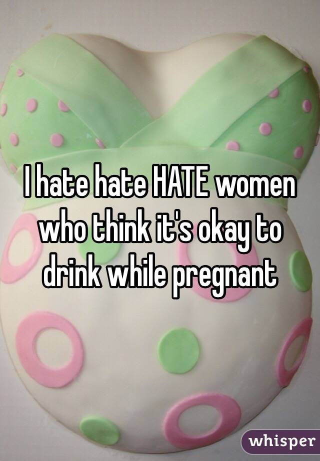 I hate hate HATE women who think it's okay to drink while pregnant 