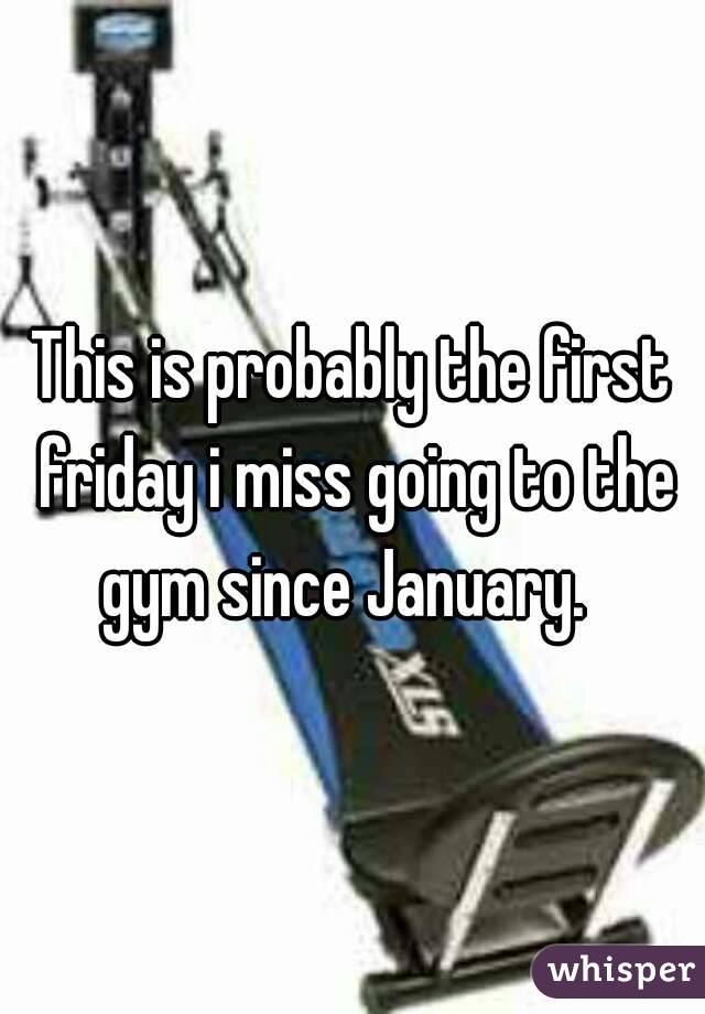 This is probably the first friday i miss going to the gym since January.  