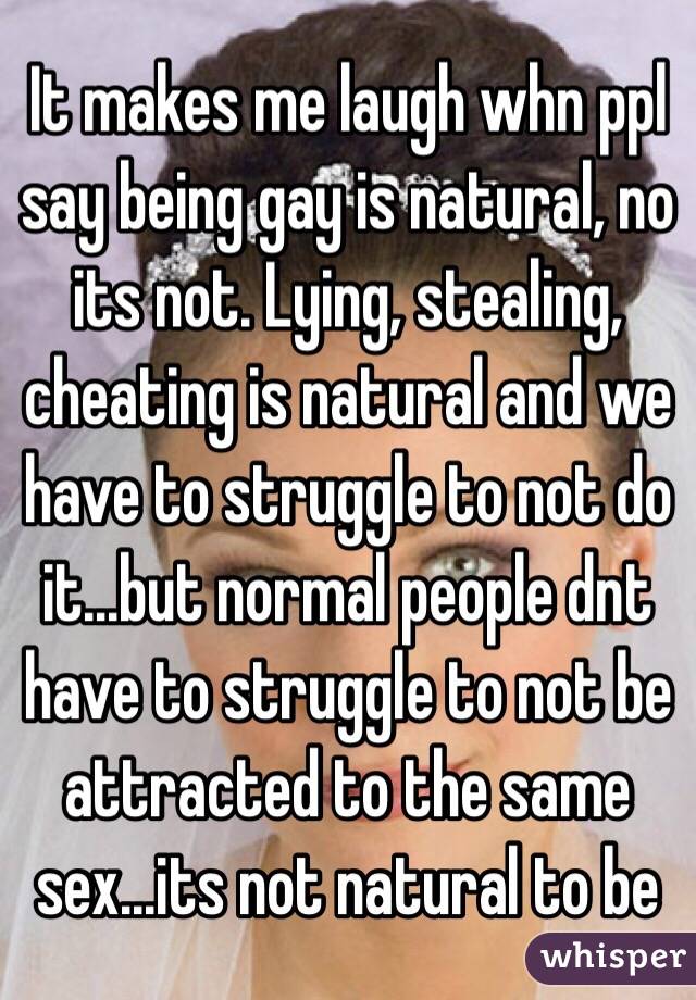 It makes me laugh whn ppl say being gay is natural, no its not. Lying, stealing, cheating is natural and we have to struggle to not do it...but normal people dnt have to struggle to not be attracted to the same sex...its not natural to be