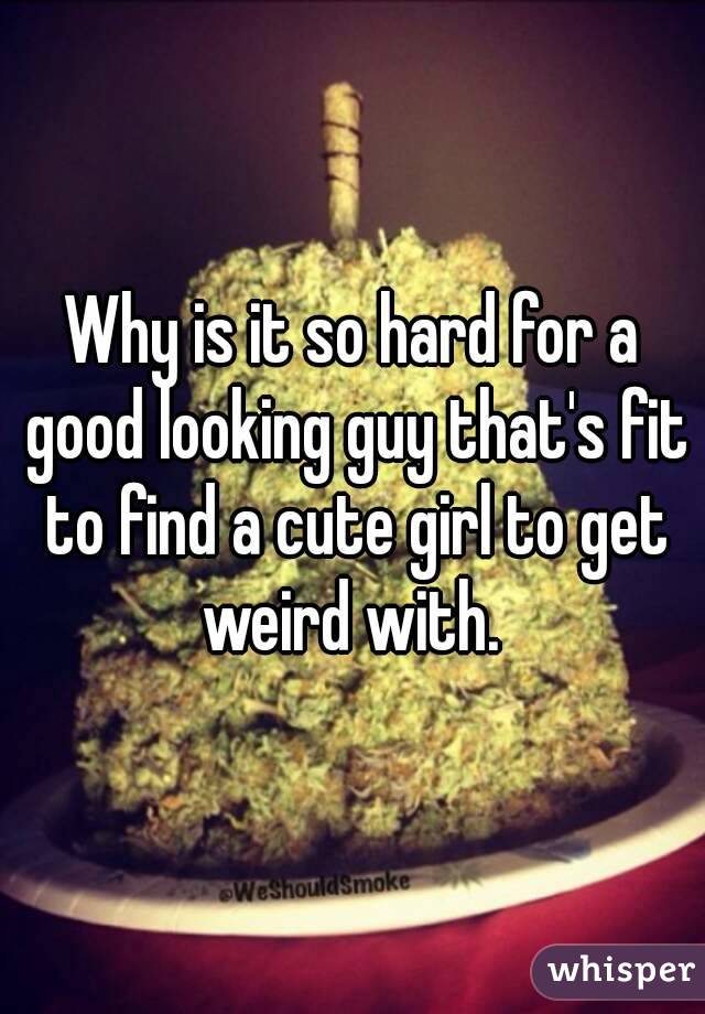 Why is it so hard for a good looking guy that's fit to find a cute girl to get weird with. 