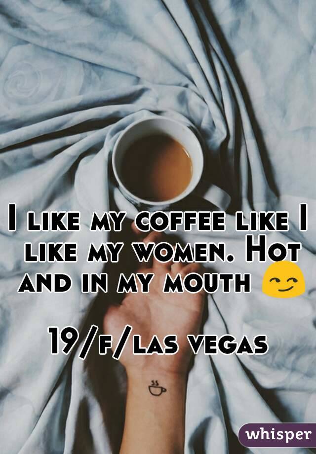 I like my coffee like I like my women. Hot and in my mouth 😏 
19/f/las vegas