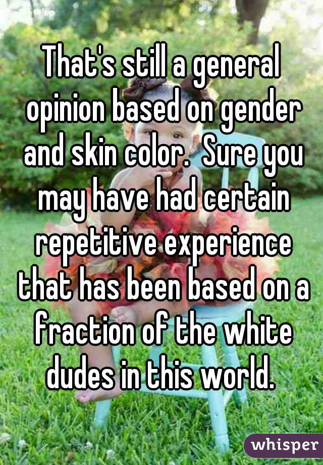 That's still a general opinion based on gender and skin color.  Sure you may have had certain repetitive experience that has been based on a fraction of the white dudes in this world. 