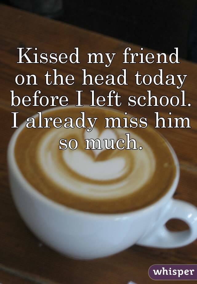 Kissed my friend on the head today before I left school. I already miss him so much.