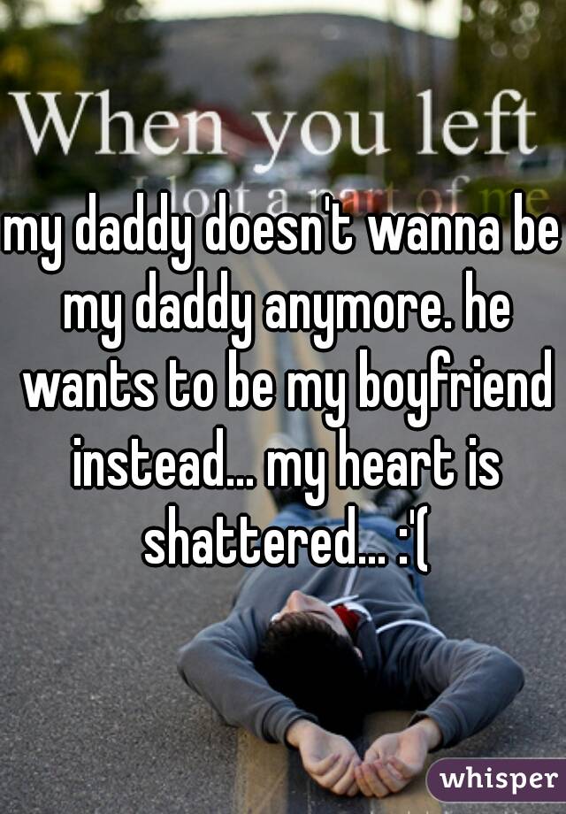 my daddy doesn't wanna be my daddy anymore. he wants to be my boyfriend instead... my heart is shattered... :'(