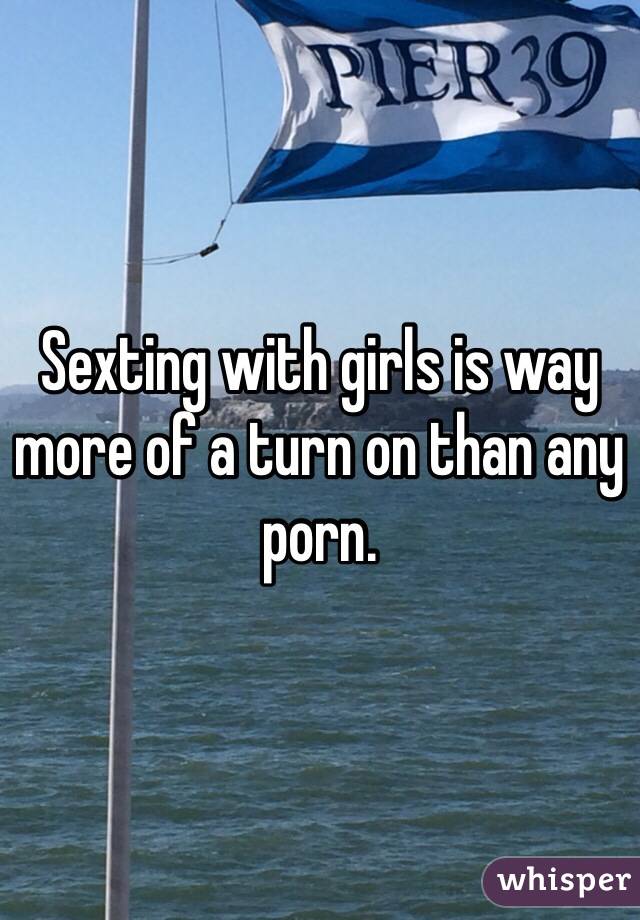 Sexting with girls is way more of a turn on than any porn. 