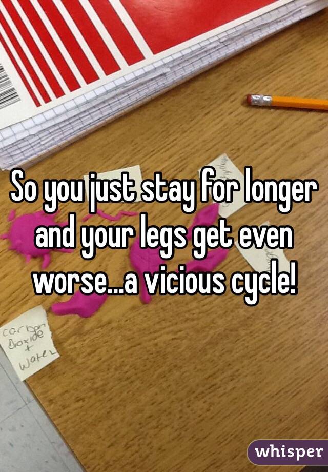 So you just stay for longer and your legs get even worse...a vicious cycle! 