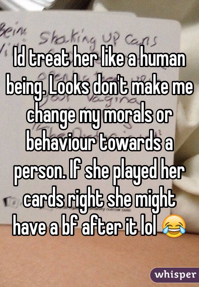Id treat her like a human being. Looks don't make me change my morals or behaviour towards a person. If she played her cards right she might have a bf after it lol 😂