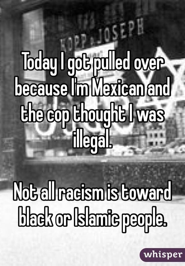 Today I got pulled over because I'm Mexican and the cop thought I was illegal.

Not all racism is toward black or Islamic people.