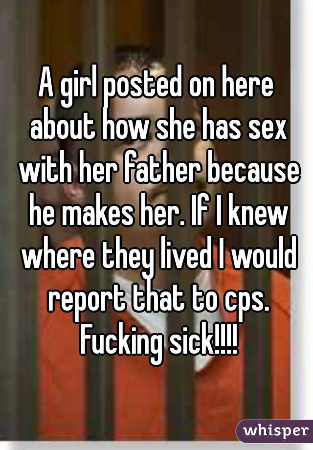 A girl posted on here about how she has sex with her father because he makes her. If I knew where they lived I would report that to cps. Fucking sick!!!!