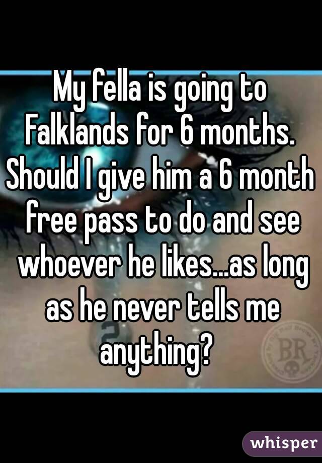 My fella is going to Falklands for 6 months. 
Should I give him a 6 month free pass to do and see whoever he likes...as long as he never tells me anything?  