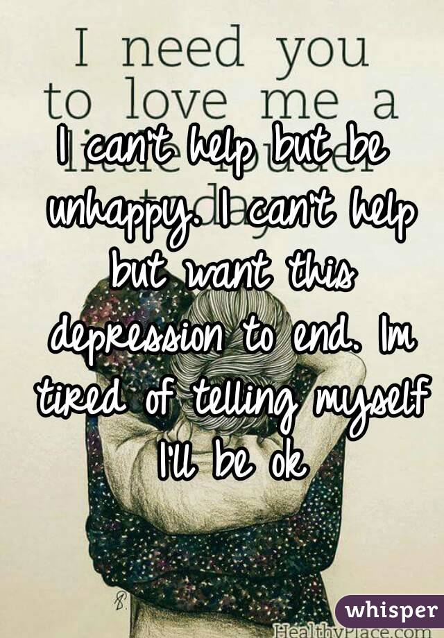 I can't help but be unhappy. I can't help but want this depression to end. Im tired of telling myself I'll be ok