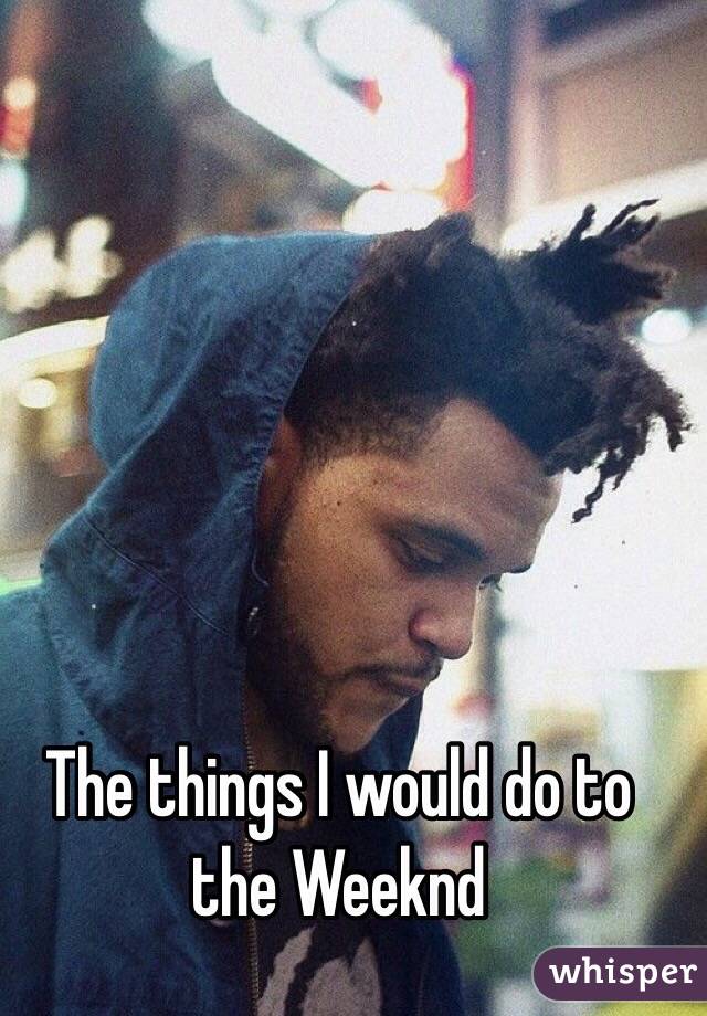 The things I would do to the Weeknd