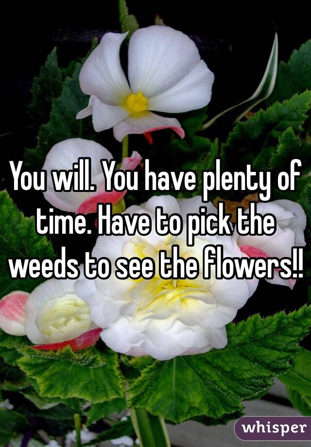 You will. You have plenty of time. Have to pick the weeds to see the flowers!!