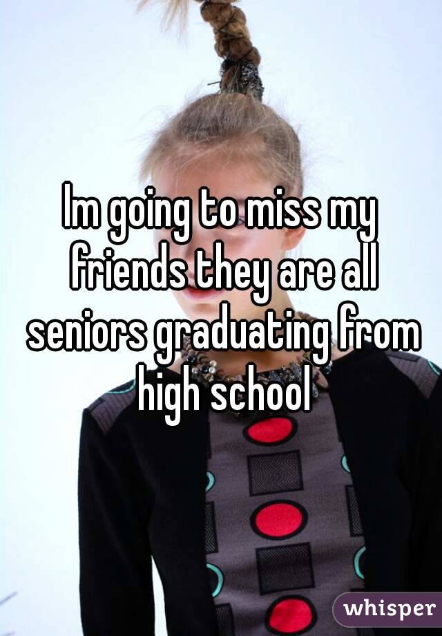 Im going to miss my friends they are all seniors graduating from high school