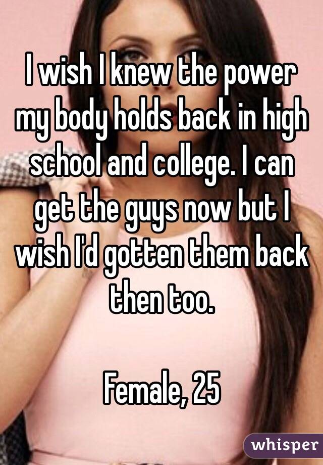 I wish I knew the power my body holds back in high school and college. I can get the guys now but I wish I'd gotten them back then too. 

Female, 25