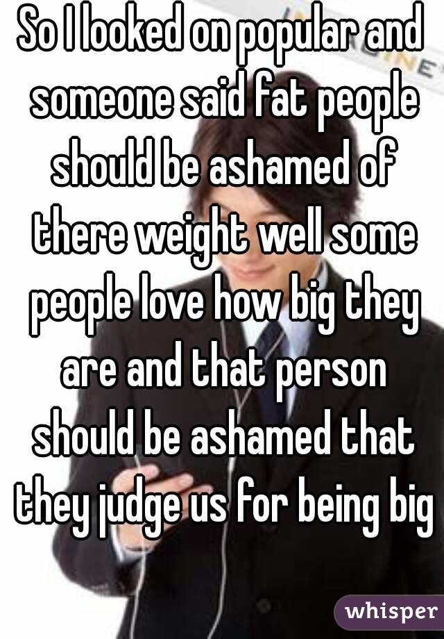 So I looked on popular and someone said fat people should be ashamed of there weight well some people love how big they are and that person should be ashamed that they judge us for being big 